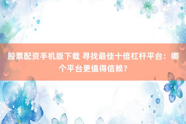 股票配资手机版下载 寻找最佳十倍杠杆平台：哪个平台更值得信赖？