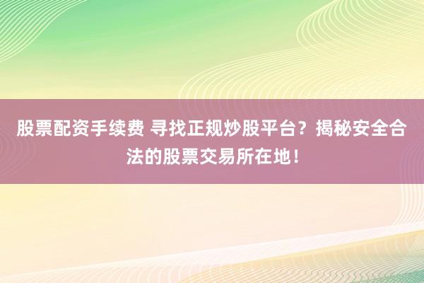 股票配资手续费 寻找正规炒股平台？揭秘安全合法的股票交易所在地！
