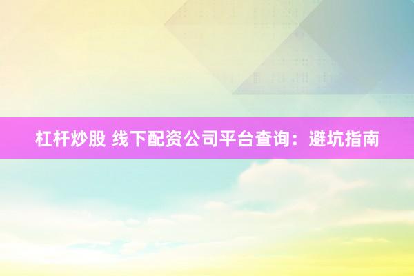 杠杆炒股 线下配资公司平台查询：避坑指南
