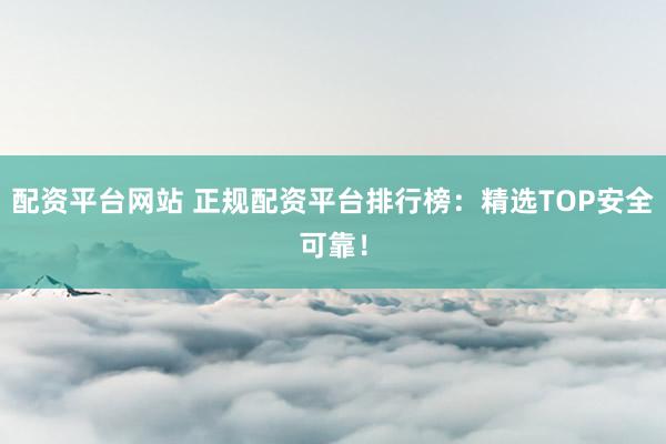 配资平台网站 正规配资平台排行榜：精选TOP安全可靠！
