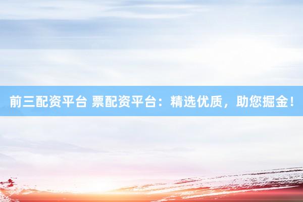 前三配资平台 票配资平台：精选优质，助您掘金！