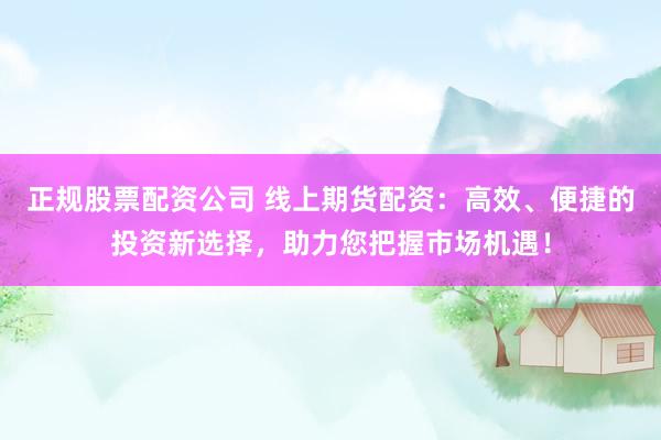 正规股票配资公司 线上期货配资：高效、便捷的投资新选择，助力您把握市场机遇！