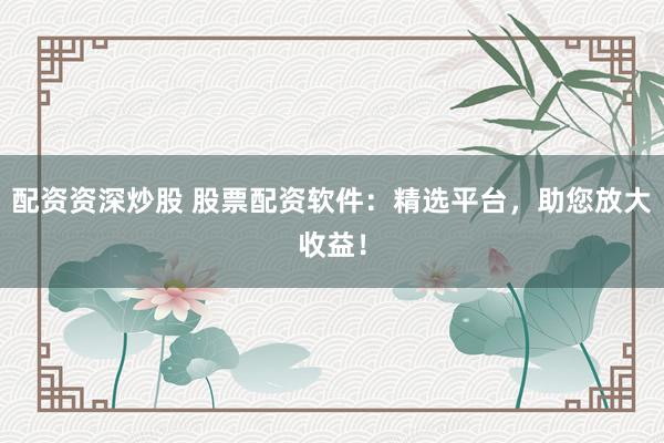 配资资深炒股 股票配资软件：精选平台，助您放大收益！