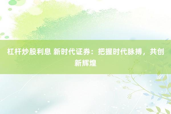 杠杆炒股利息 新时代证券：把握时代脉搏，共创新辉煌