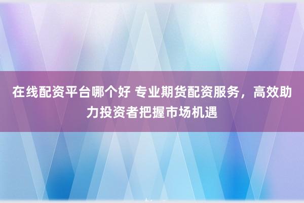在线配资平台哪个好 专业期货配资服务，高效助力投资者把握市场机遇