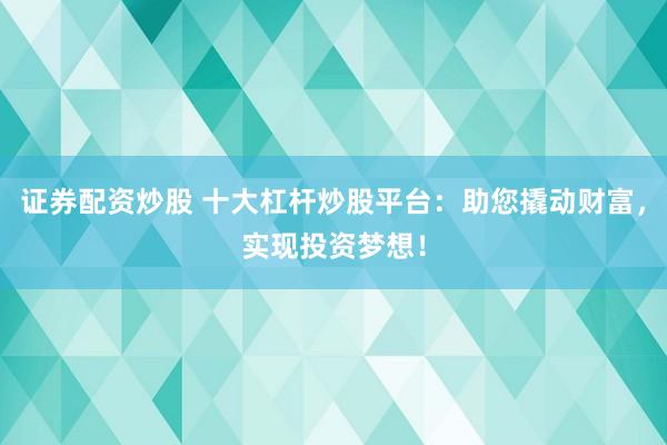 证券配资炒股 十大杠杆炒股平台：助您撬动财富，实现投资梦想！