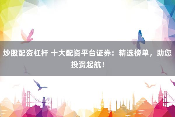 炒股配资杠杆 十大配资平台证券：精选榜单，助您投资起航！