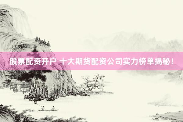 股票配资开户 十大期货配资公司实力榜单揭秘！