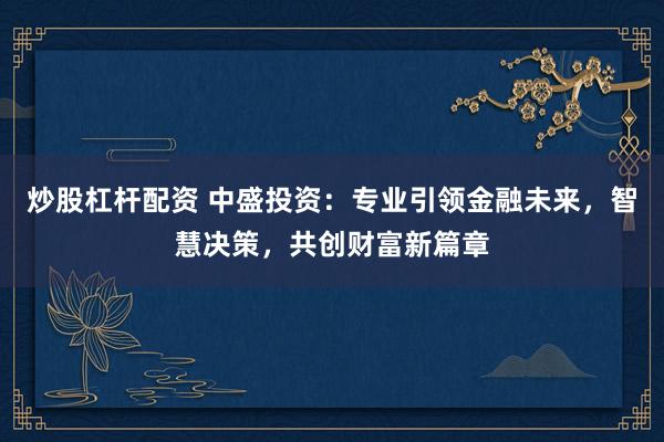 炒股杠杆配资 中盛投资：专业引领金融未来，智慧决策，共创财富新篇章