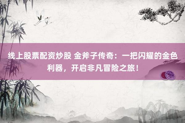 线上股票配资炒股 金斧子传奇：一把闪耀的金色利器，开启非凡冒险之旅！