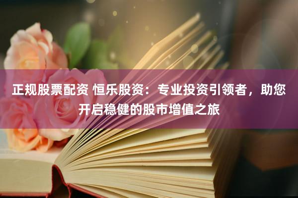 正规股票配资 恒乐股资：专业投资引领者，助您开启稳健的股市增值之旅