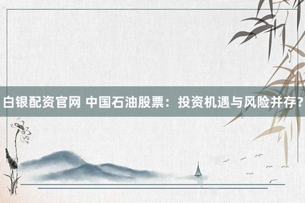 白银配资官网 中国石油股票：投资机遇与风险并存？