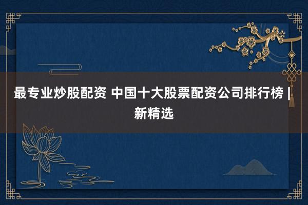 最专业炒股配资 中国十大股票配资公司排行榜 | 新精选