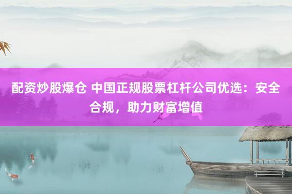 配资炒股爆仓 中国正规股票杠杆公司优选：安全合规，助力财富增值