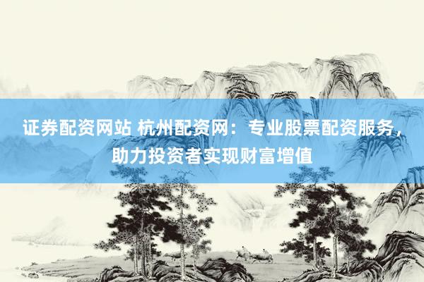 证券配资网站 杭州配资网：专业股票配资服务，助力投资者实现财富增值