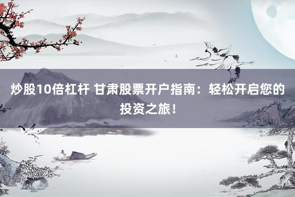 炒股10倍杠杆 甘肃股票开户指南：轻松开启您的投资之旅！