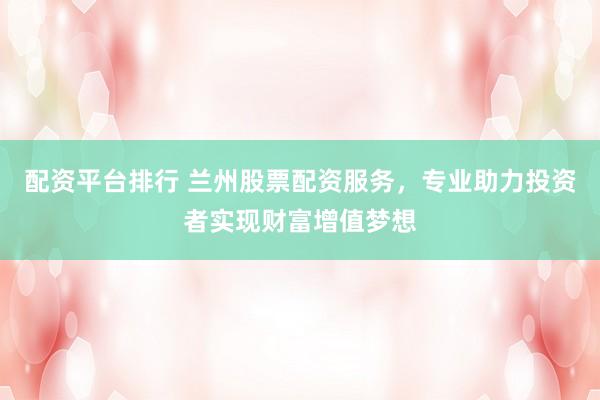 配资平台排行 兰州股票配资服务，专业助力投资者实现财富增值梦想