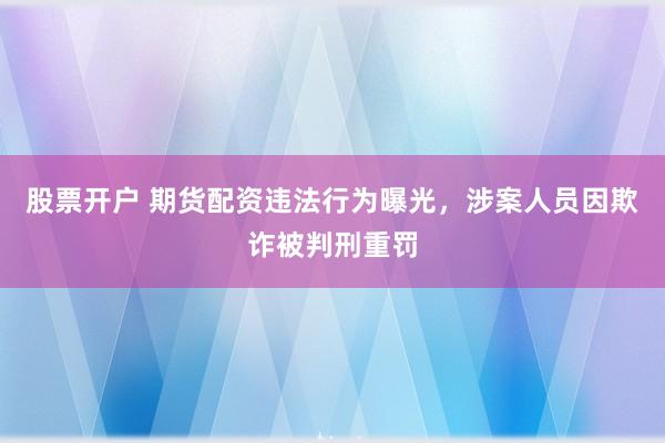 股票开户 期货配资违法行为曝光，涉案人员因欺诈被判刑重罚