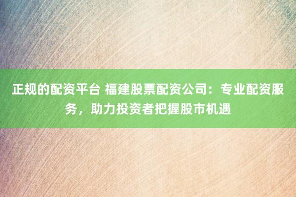 正规的配资平台 福建股票配资公司：专业配资服务，助力投资者把握股市机遇