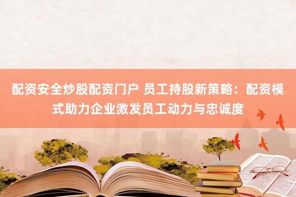 配资安全炒股配资门户 员工持股新策略：配资模式助力企业激发员工动力与忠诚度