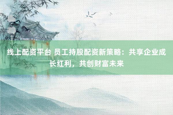 线上配资平台 员工持股配资新策略：共享企业成长红利，共创财富未来