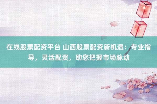 在线股票配资平台 山西股票配资新机遇：专业指导，灵活配资，助您把握市场脉动