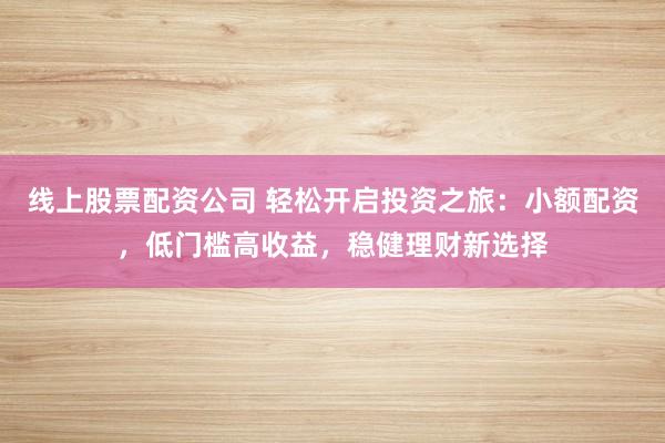 线上股票配资公司 轻松开启投资之旅：小额配资，低门槛高收益，稳健理财新选择