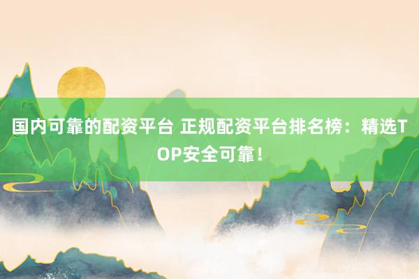 国内可靠的配资平台 正规配资平台排名榜：精选TOP安全可靠！