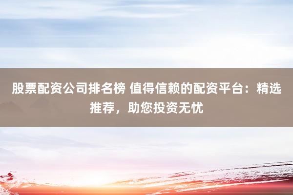 股票配资公司排名榜 值得信赖的配资平台：精选推荐，助您投资无忧