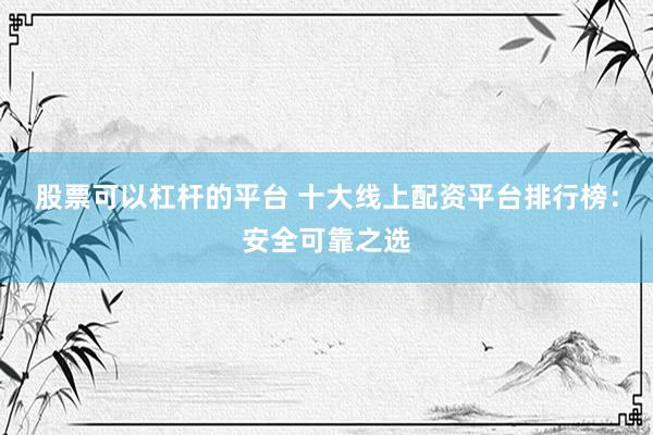 股票可以杠杆的平台 十大线上配资平台排行榜：安全可靠之选