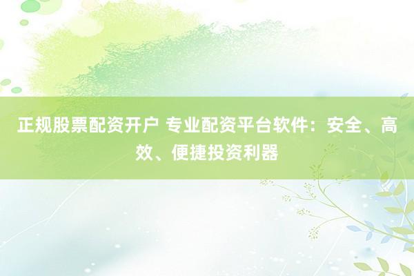 正规股票配资开户 专业配资平台软件：安全、高效、便捷投资利器
