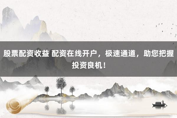 股票配资收益 配资在线开户，极速通道，助您把握投资良机！