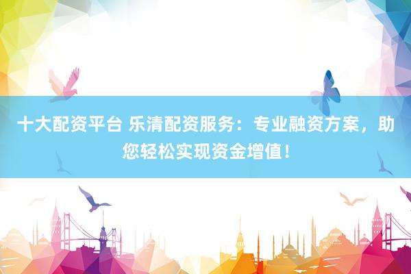 十大配资平台 乐清配资服务：专业融资方案，助您轻松实现资金增值！