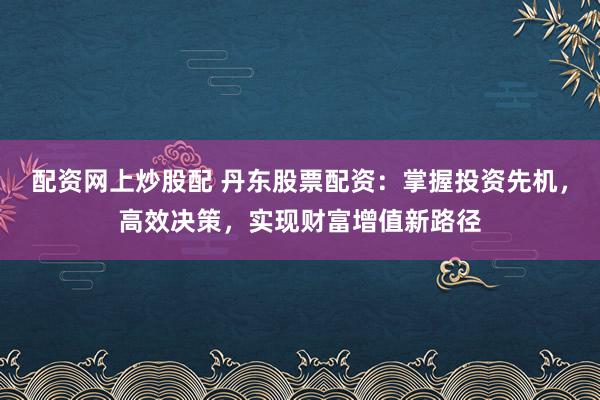 配资网上炒股配 丹东股票配资：掌握投资先机，高效决策，实现财富增值新路径