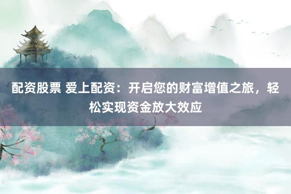 配资股票 爱上配资：开启您的财富增值之旅，轻松实现资金放大效应