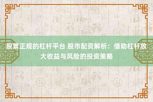股票正规的杠杆平台 股市配资解析：借助杠杆放大收益与风险的投资策略