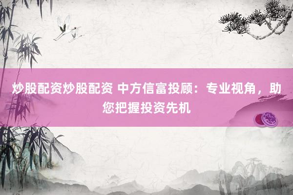 炒股配资炒股配资 中方信富投顾：专业视角，助您把握投资先机