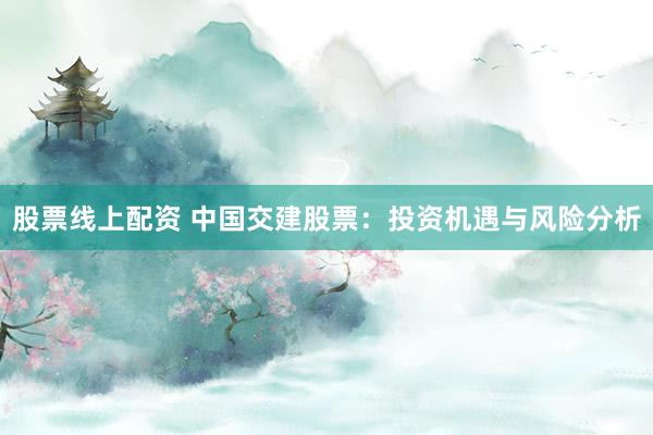 股票线上配资 中国交建股票：投资机遇与风险分析