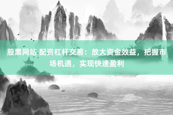股票网站 配资杠杆交易：放大资金效益，把握市场机遇，实现快速盈利