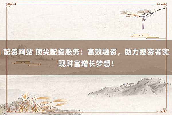 配资网站 顶尖配资服务：高效融资，助力投资者实现财富增长梦想！