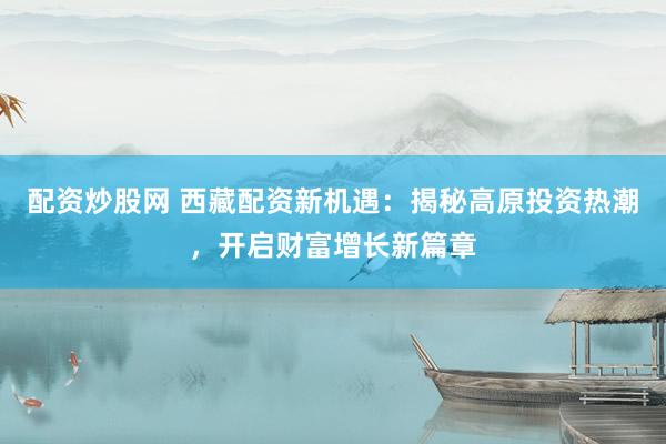 配资炒股网 西藏配资新机遇：揭秘高原投资热潮，开启财富增长新篇章