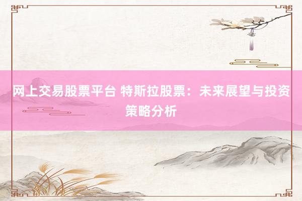网上交易股票平台 特斯拉股票：未来展望与投资策略分析