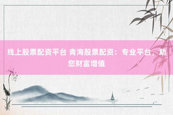 线上股票配资平台 青海股票配资：专业平台，助您财富增值