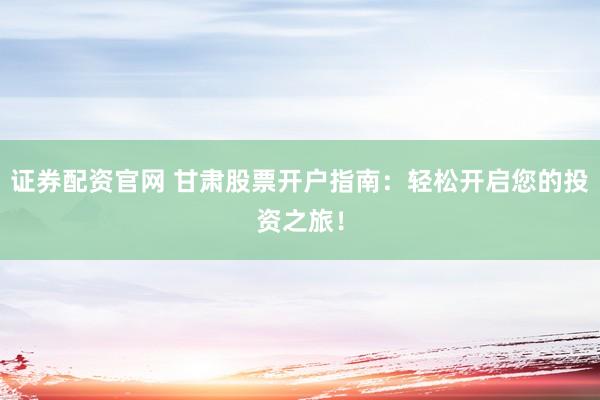 证券配资官网 甘肃股票开户指南：轻松开启您的投资之旅！