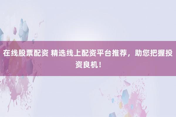 在线股票配资 精选线上配资平台推荐，助您把握投资良机！