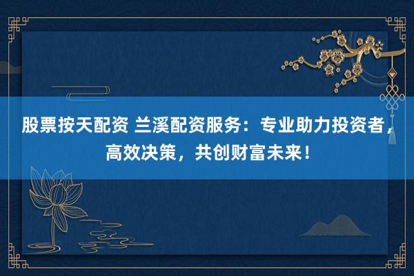 股票按天配资 兰溪配资服务：专业助力投资者，高效决策，共创财富未来！