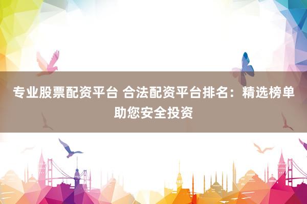 专业股票配资平台 合法配资平台排名：精选榜单助您安全投资