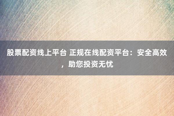 股票配资线上平台 正规在线配资平台：安全高效，助您投资无忧