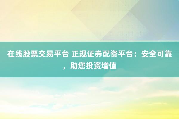 在线股票交易平台 正规证券配资平台：安全可靠，助您投资增值