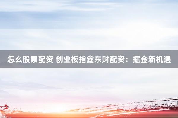 怎么股票配资 创业板指鑫东财配资：掘金新机遇